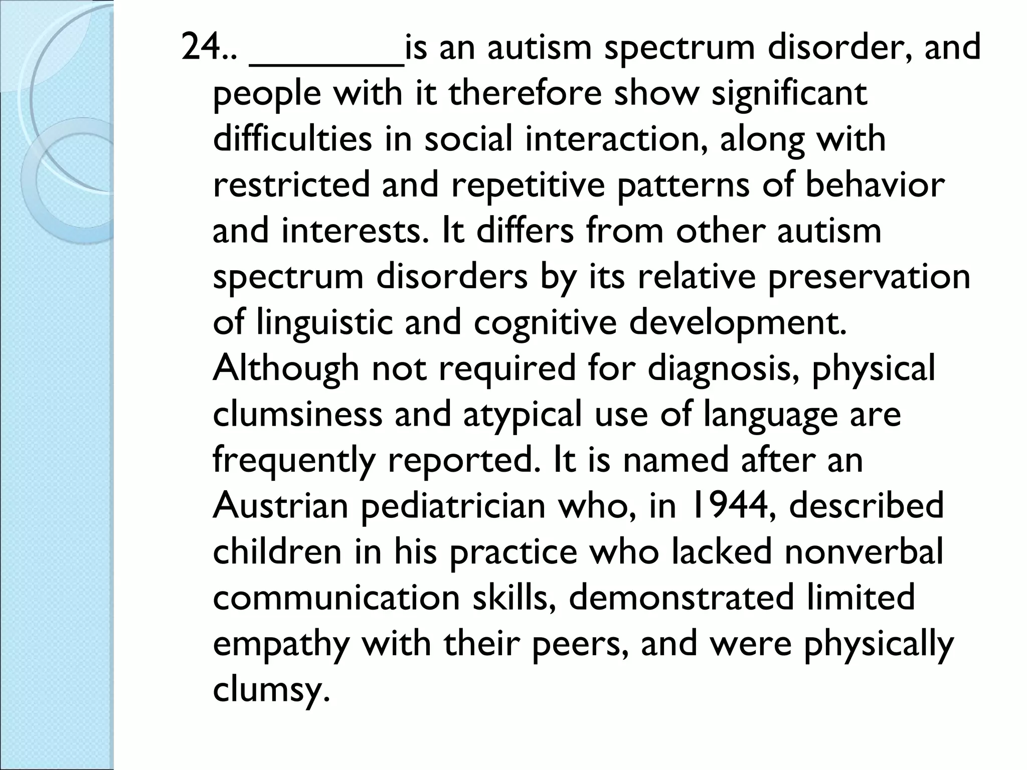 24.. _______is an autism spectrum disorder, and people with it therefore show significant difficulties in social interaction, along with restricted and repetitive patterns of behavior and interests. It differs from other autism spectrum disorders by its relative preservation of linguistic and cognitive development. Although not required for diagnosis, physical clumsiness and atypical use of language are frequently reported. It is named after an Austrian pediatrician who, in 1944, described children in his practice who lacked nonverbal communication skills, demonstrated limited empathy with their peers, and were physically clumsy. 