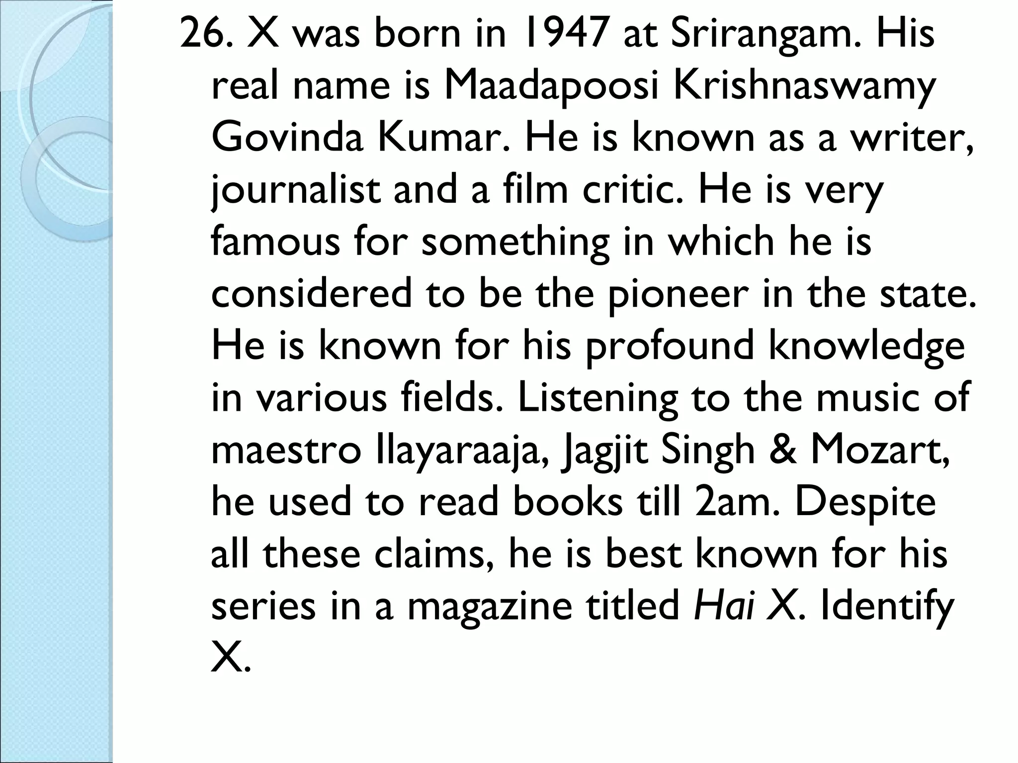 26. X was born in 1947 at Srirangam. His real name is Maadapoosi Krishnaswamy Govinda Kumar. He is known as a writer, journalist and a film critic. He is very famous for something in which he is considered to be the pioneer in the state. He is known for his profound knowledge in various fields. Listening to the music of maestro Ilayaraaja, Jagjit Singh & Mozart, he used to read books till 2am. Despite all these claims, he is best known for his series in a magazine titled  Hai X . Identify X. 