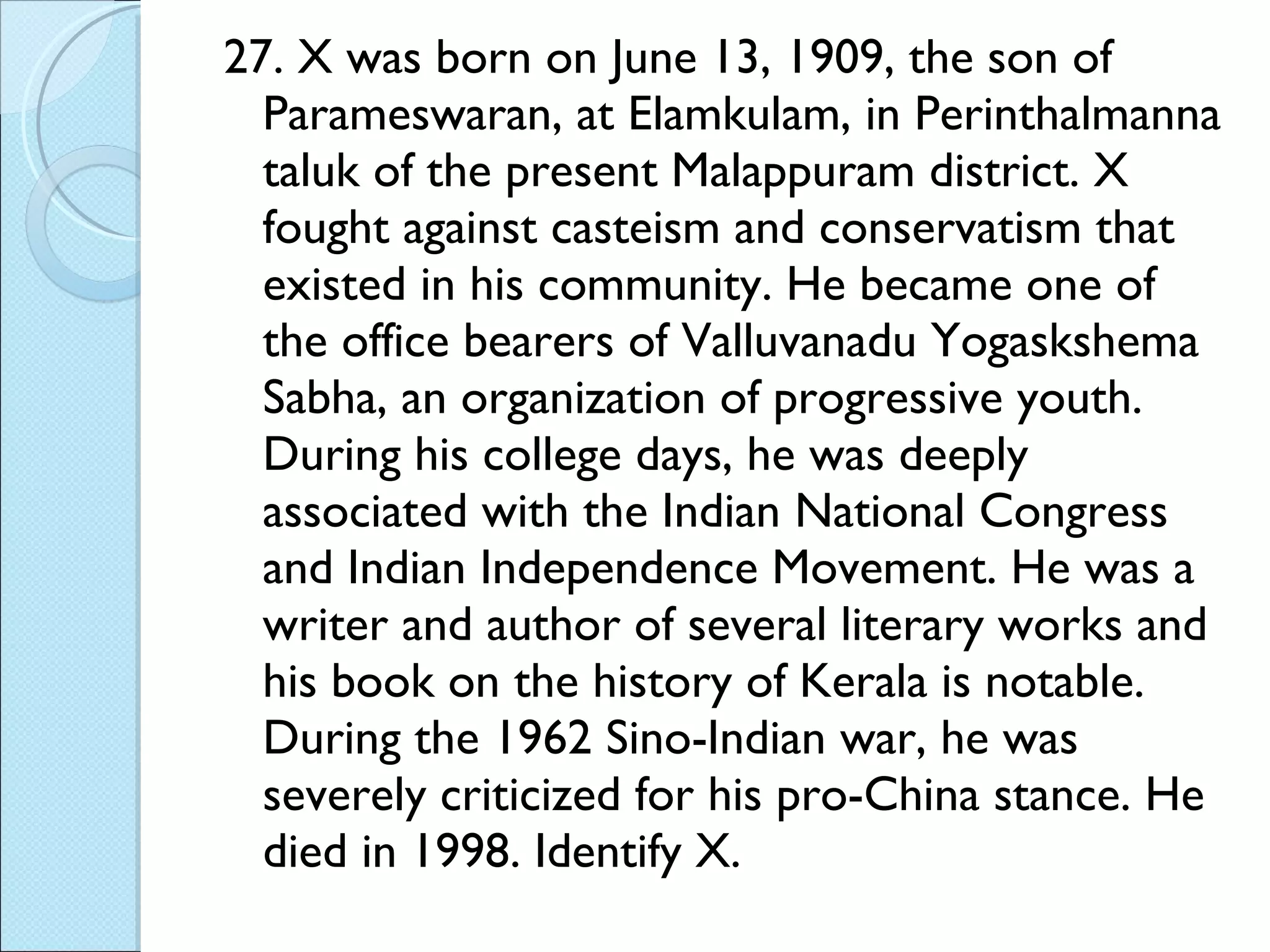 27. X was born on June 13, 1909, the son of Parameswaran, at Elamkulam, in Perinthalmanna taluk of the present Malappuram district. X fought against casteism and conservatism that existed in his community. He became one of the office bearers of Valluvanadu Yogaskshema Sabha, an organization of progressive youth. During his college days, he was deeply associated with the Indian National Congress and Indian Independence Movement. He was a writer and author of several literary works and his book on the history of Kerala is notable. During the 1962 Sino-Indian war, he was severely criticized for his pro-China stance. He died in 1998. Identify X. 