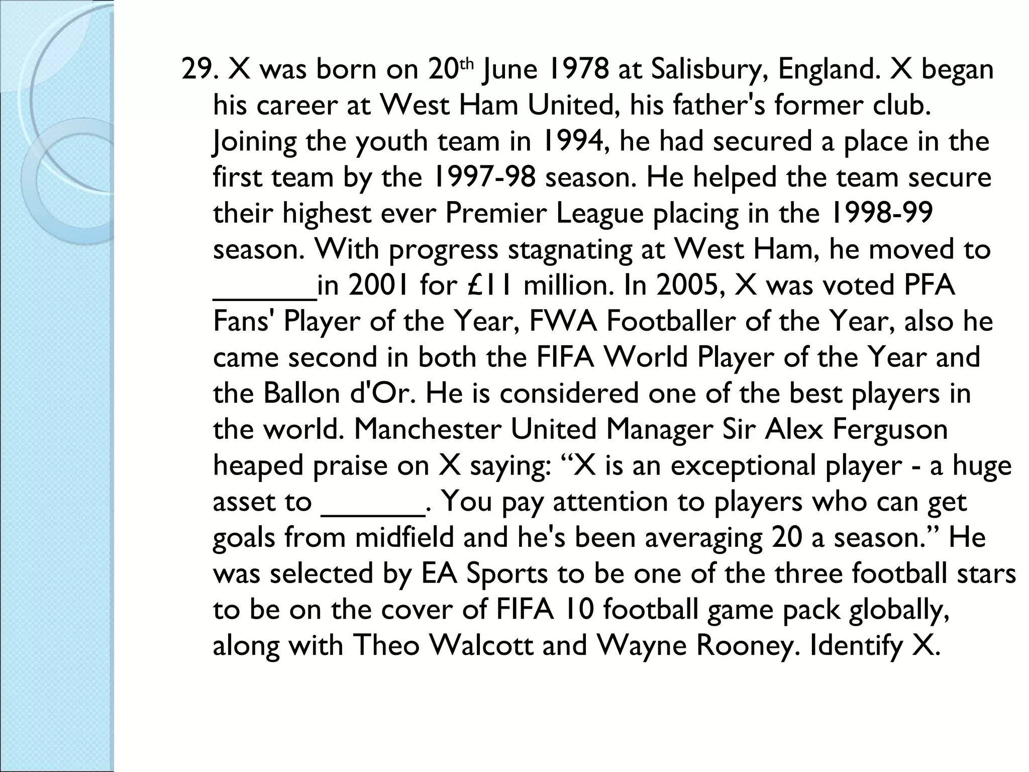 29. X was born on 20 th  June 1978 at Salisbury, England. X began his career at West Ham United, his father's former club. Joining the youth team in 1994, he had secured a place in the first team by the 1997-98 season. He helped the team secure their highest ever Premier League placing in the 1998-99 season. With progress stagnating at West Ham, he moved to ______in 2001 for £11 million. In 2005, X was voted PFA Fans' Player of the Year, FWA Footballer of the Year, also he came second in both the FIFA World Player of the Year and the Ballon d'Or. He is considered one of the best players in the world. Manchester United Manager Sir Alex Ferguson heaped praise on X saying: “X is an exceptional player - a huge asset to ______. You pay attention to players who can get goals from midfield and he's been averaging 20 a season.” He was selected by EA Sports to be one of the three football stars to be on the cover of FIFA 10 football game pack globally, along with Theo Walcott and Wayne Rooney. Identify X. 