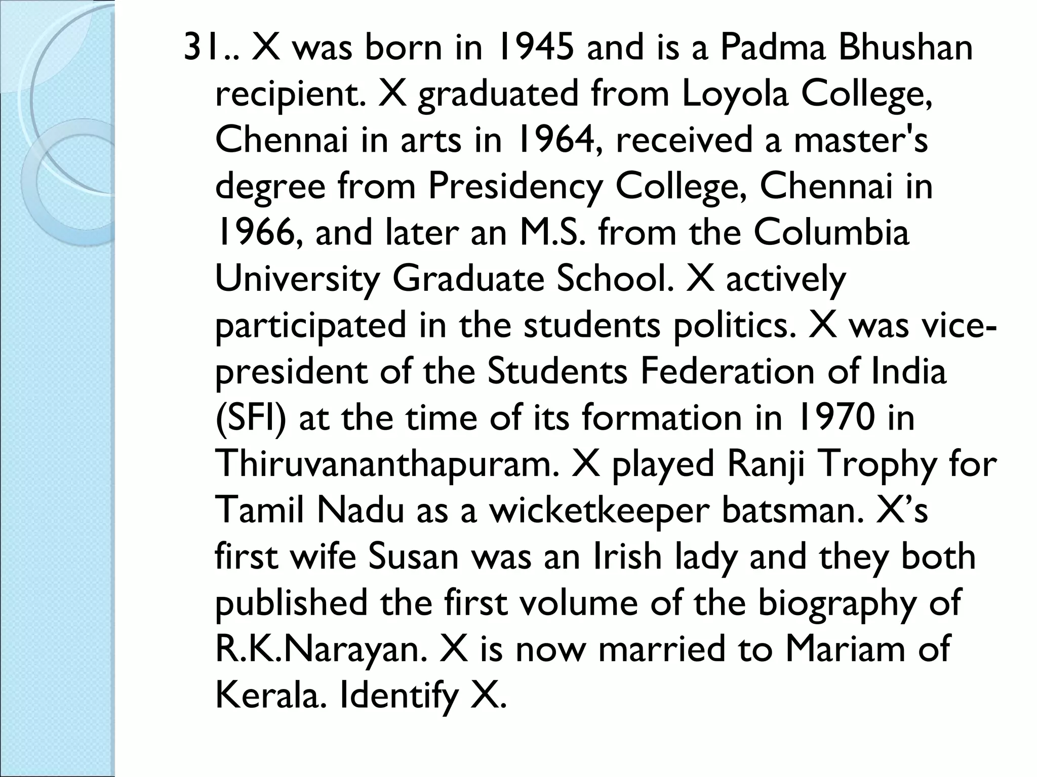 31.. X was born in 1945 and is a Padma Bhushan recipient. X graduated from Loyola College, Chennai in arts in 1964, received a master's degree from Presidency College, Chennai in 1966, and later an M.S. from the Columbia University Graduate School. X actively participated in the students politics. X was vice-president of the Students Federation of India (SFI) at the time of its formation in 1970 in Thiruvananthapuram. X played Ranji Trophy for Tamil Nadu as a wicketkeeper batsman. X’s first wife Susan was an Irish lady and they both published the first volume of the biography of R.K.Narayan. X is now married to Mariam of Kerala. Identify X. 