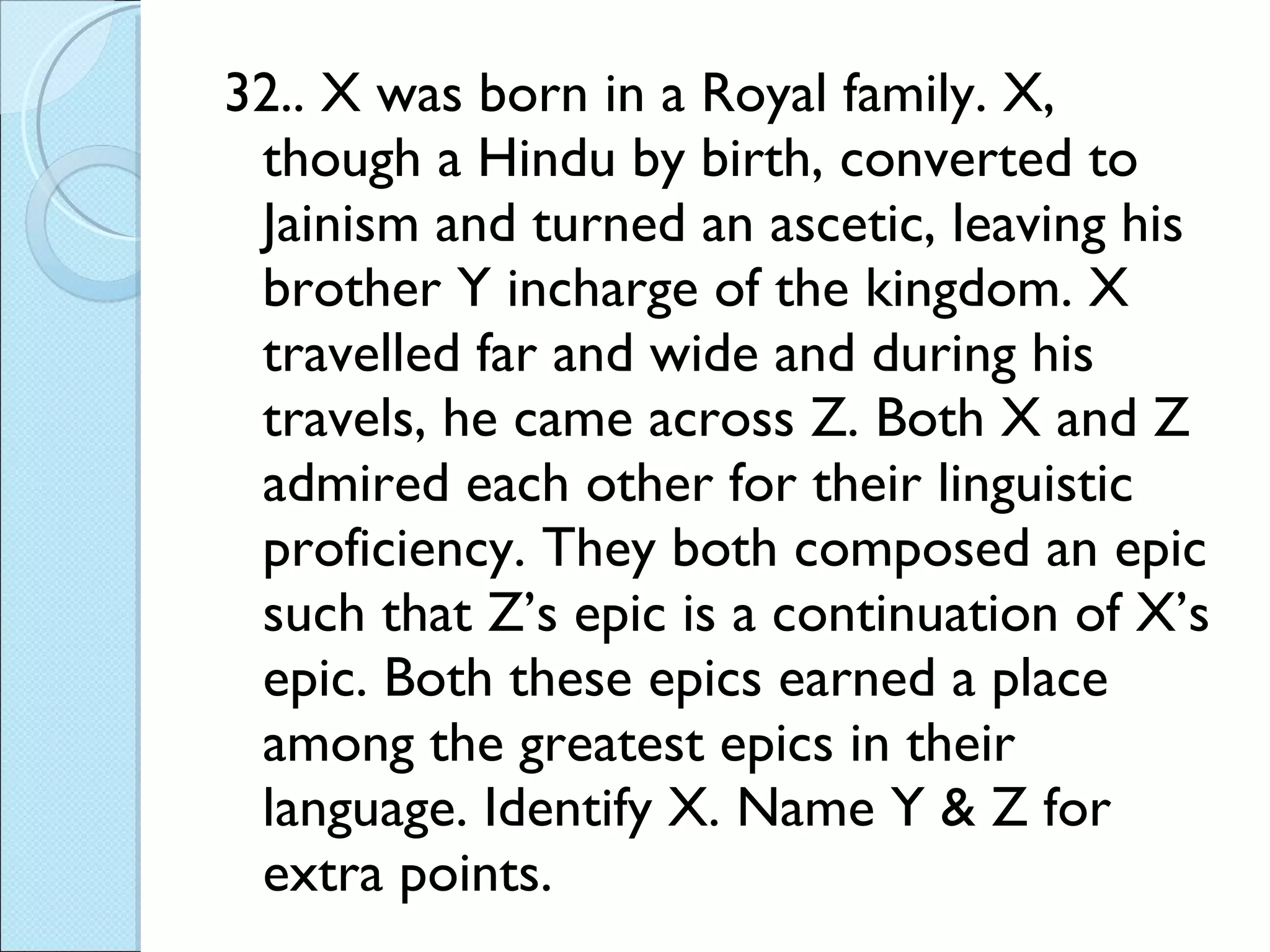 32.. X was born in a Royal family. X, though a Hindu by birth, converted to Jainism and turned an ascetic, leaving his brother Y incharge of the kingdom. X travelled far and wide and during his travels, he came across Z. Both X and Z admired each other for their linguistic proficiency. They both composed an epic such that Z’s epic is a continuation of X’s epic. Both these epics earned a place among the greatest epics in their language. Identify X. Name Y & Z for extra points. 