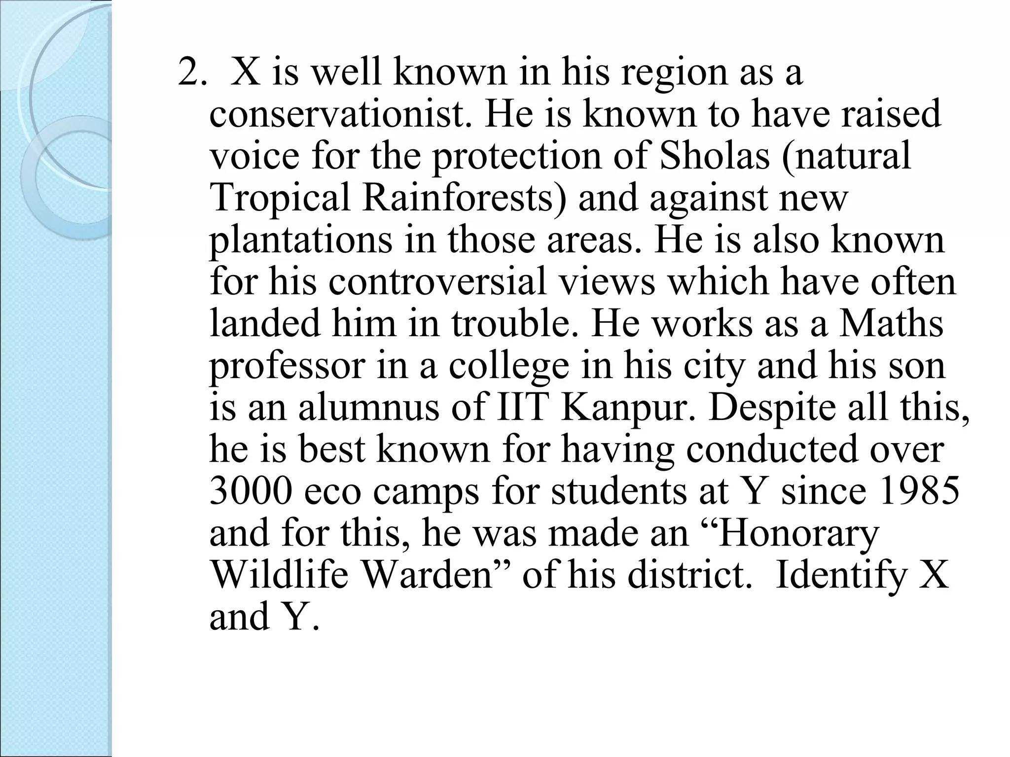 2.  X is well known in his region as a conservationist. He is known to have raised voice for the protection of Sholas (natural Tropical Rainforests) and against new plantations in those areas. He is also known for his controversial views which have often landed him in trouble. He works as a Maths professor in a college in his city and his son is an alumnus of IIT Kanpur. Despite all this, he is best known for having conducted over 3000 eco camps for students at Y since 1985 and for this, he was made an “Honorary Wildlife Warden” of his district.  Identify X and Y. 