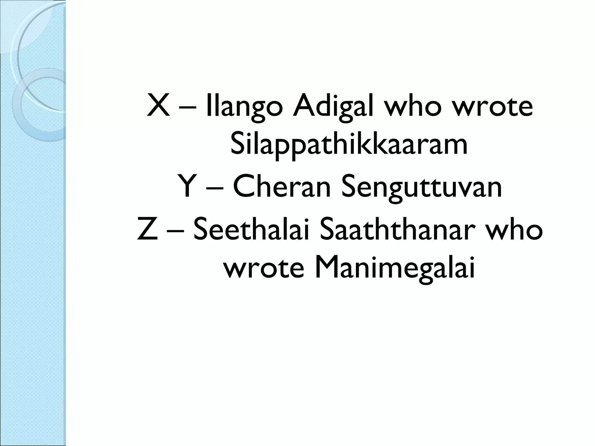 X – Ilango Adigal who wrote Silappathikkaaram Y – Cheran Senguttuvan Z – Seethalai Saaththanar who wrote Manimegalai 