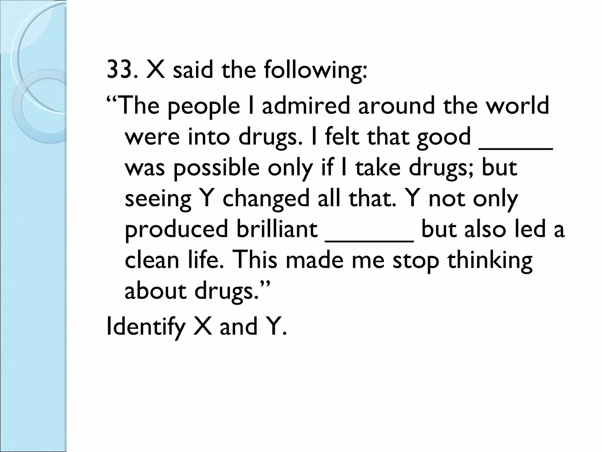 33. X said the following: “ The people I admired around the world were into drugs. I felt that good _____ was possible only if I take drugs; but seeing Y changed all that. Y not only produced brilliant ______ but also led a clean life. This made me stop thinking about drugs.” Identify X and Y. 