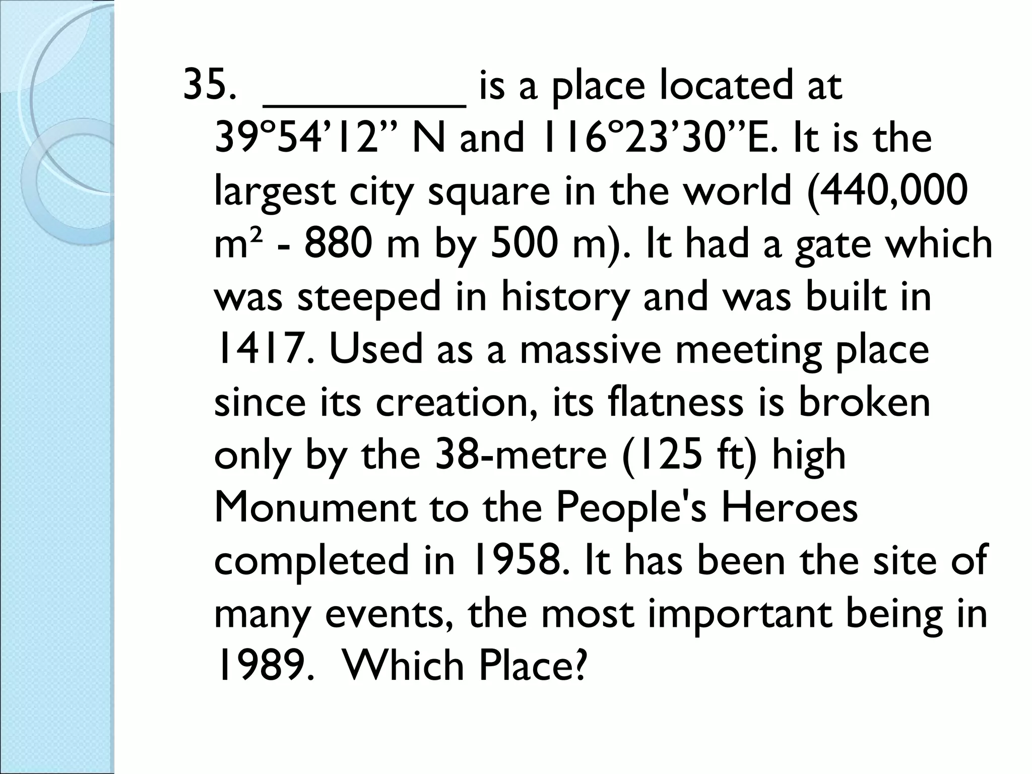 35.  ________ is a place located at 39º54’12” N and 116º23’30”E. It is the largest city square in the world (440,000 m² - 880 m by 500 m). It had a gate which was steeped in history and was built in 1417. Used as a massive meeting place since its creation, its flatness is broken only by the 38-metre (125 ft) high Monument to the People's Heroes completed in 1958. It has been the site of many events, the most important being in 1989.  Which Place? 