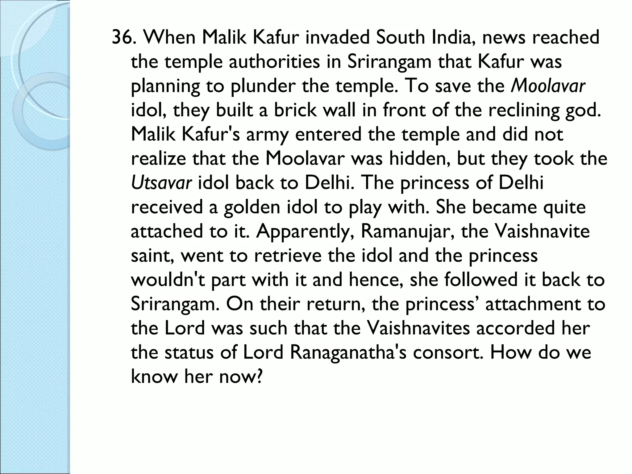 36. When Malik Kafur invaded South India, news reached the temple authorities in Srirangam that Kafur was planning to plunder the temple. To save the  Moolavar  idol, they built a brick wall in front of the reclining god. Malik Kafur's army entered the temple and did not realize that the Moolavar was hidden, but they took the  Utsavar  idol back to Delhi. The princess of Delhi received a golden idol to play with. She became quite attached to it. Apparently, Ramanujar, the Vaishnavite saint, went to retrieve the idol and the princess wouldn't part with it and hence, she followed it back to Srirangam. On their return, the princess’ attachment to the Lord was such that the Vaishnavites accorded her the status of Lord Ranaganatha's consort. How do we know her now? 