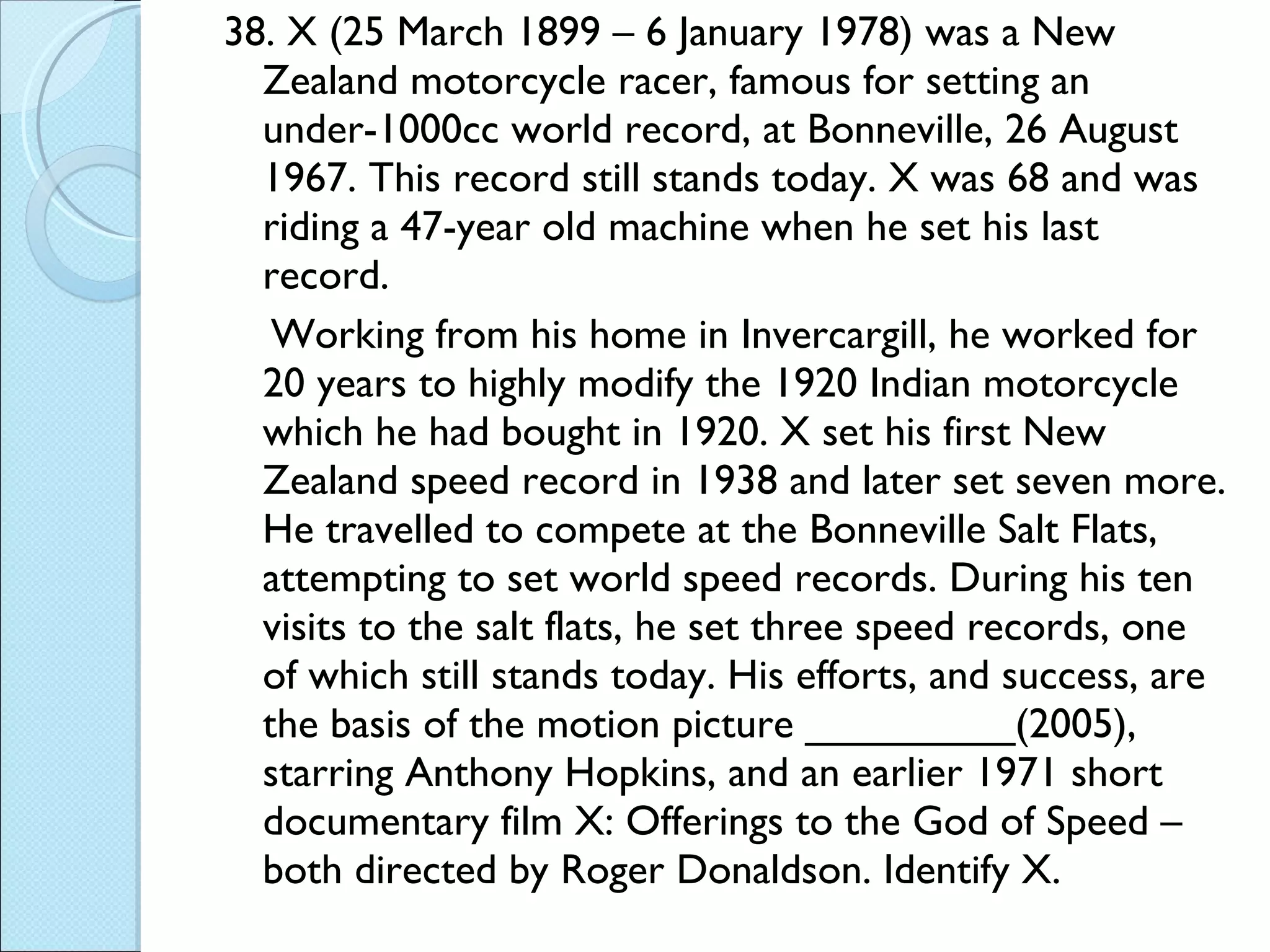 38. X (25 March 1899 – 6 January 1978) was a New Zealand motorcycle racer, famous for setting an under-1000cc world record, at Bonneville, 26 August 1967. This record still stands today. X was 68 and was riding a 47-year old machine when he set his last record. Working from his home in Invercargill, he worked for 20 years to highly modify the 1920 Indian motorcycle which he had bought in 1920. X set his first New Zealand speed record in 1938 and later set seven more. He travelled to compete at the Bonneville Salt Flats, attempting to set world speed records. During his ten visits to the salt flats, he set three speed records, one of which still stands today. His efforts, and success, are the basis of the motion picture _________(2005), starring Anthony Hopkins, and an earlier 1971 short documentary film X: Offerings to the God of Speed – both directed by Roger Donaldson. Identify X.  