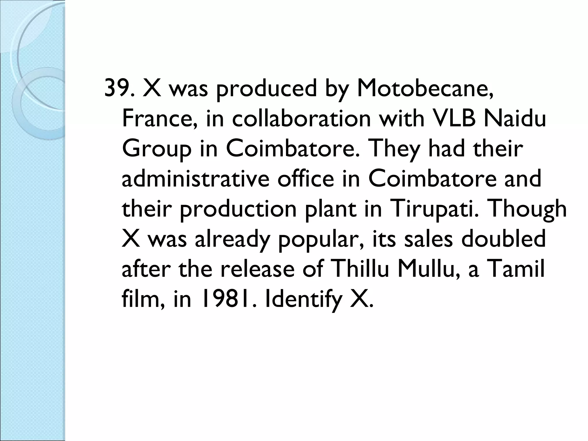39. X was produced by Motobecane, France, in collaboration with VLB Naidu Group in Coimbatore. They had their administrative office in Coimbatore and their production plant in Tirupati. Though X was already popular, its sales doubled after the release of Thillu Mullu, a Tamil film, in 1981. Identify X. 