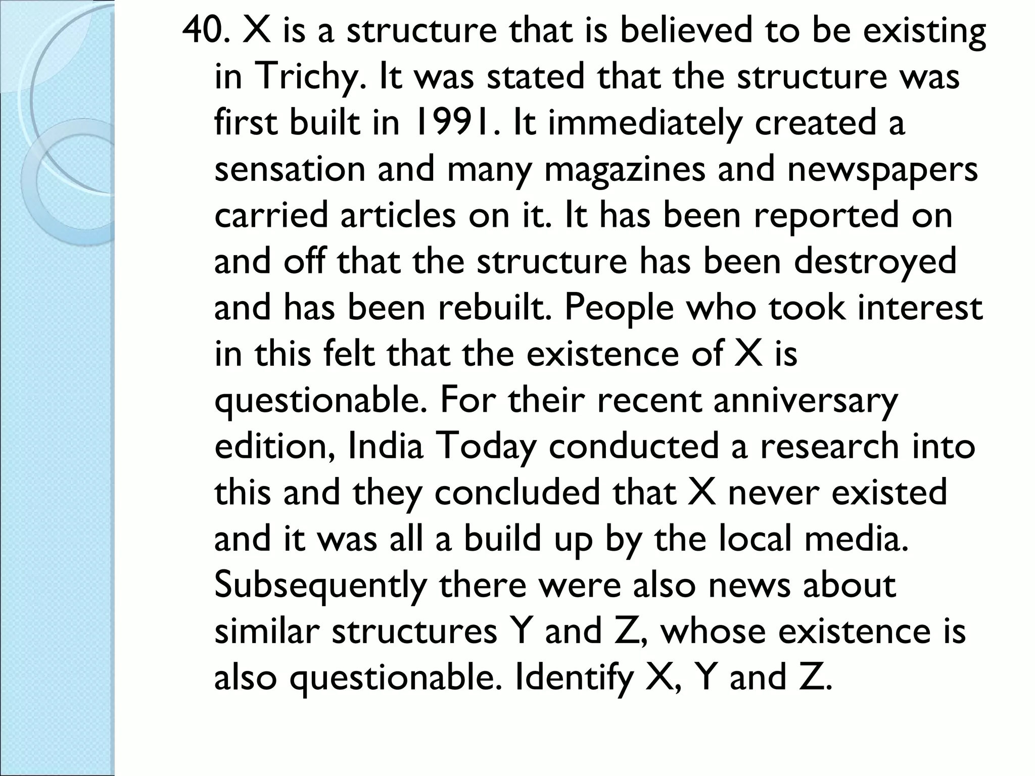 40. X is a structure that is believed to be existing in Trichy. It was stated that the structure was first built in 1991. It immediately created a sensation and many magazines and newspapers carried articles on it. It has been reported on and off that the structure has been destroyed and has been rebuilt. People who took interest in this felt that the existence of X is questionable. For their recent anniversary edition, India Today conducted a research into this and they concluded that X never existed and it was all a build up by the local media. Subsequently there were also news about similar structures Y and Z, whose existence is also questionable. Identify X, Y and Z.  