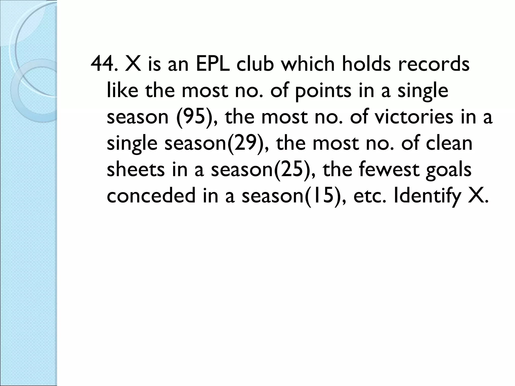 44. X is an EPL club which holds records like the most no. of points in a single season (95), the most no. of victories in a single season(29), the most no. of clean sheets in a season(25), the fewest goals conceded in a season(15), etc. Identify X.  