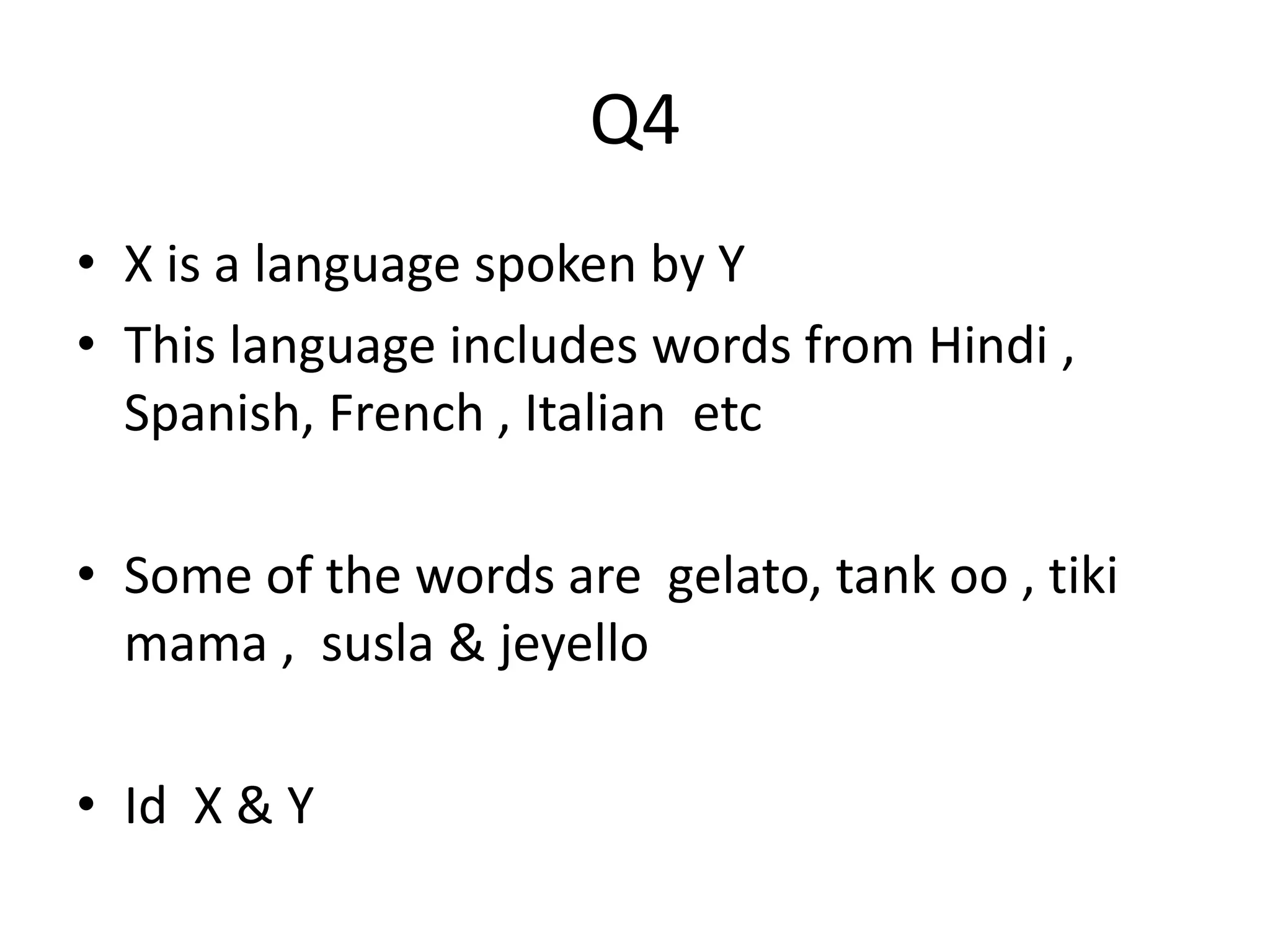 Q4 
• X is a language spoken by Y 
• This language includes words from Hindi , 
Spanish, French , Italian etc 
• Some of the words are gelato, tank oo , tiki 
mama , susla & jeyello 
• Id X & Y 
 