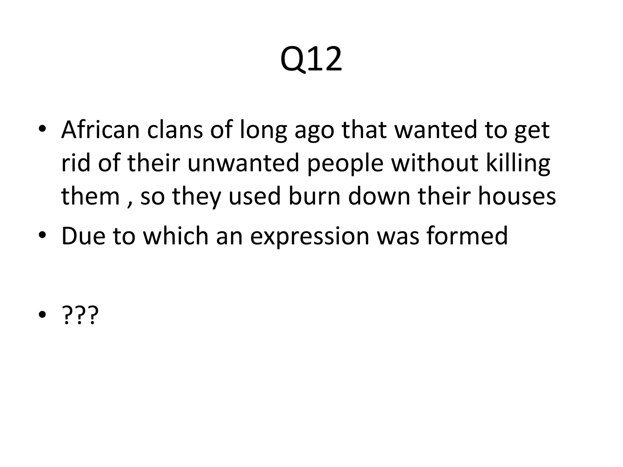 Q12 
• African clans of long ago that wanted to get 
rid of their unwanted people without killing 
them , so they used burn down their houses 
• Due to which an expression was formed 
• ??? 
 