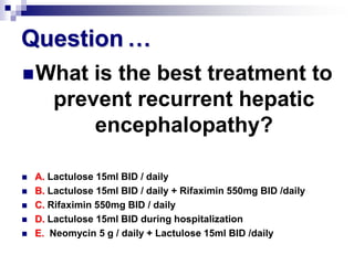 Question …
 What     is the best treatment to
       prevent recurrent hepatic
           encephalopathy?

   A. Lactulose 15ml BID / daily
   B. Lactulose 15ml BID / daily + Rifaximin 550mg BID /daily
   C. Rifaximin 550mg BID / daily
   D. Lactulose 15ml BID during hospitalization
   E. Neomycin 5 g / daily + Lactulose 15ml BID /daily
 