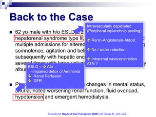 Back to the Case
                                                   Intravascularly depleteted
   62 yo male with h/o ESLD 2/2                   (Peripheral /splanchnic pooling)
                                                   NASH and 1AT def,
    hepatorenal syndrome type II, DM II, who has presented
                                     Renin-Angiotensin-Aldost.
    multiple admissions for altered mental status, alternating
                                     Na / water retention
    somnolence, agitation and belligerence, diagnosed
    subsequently with hepatic encephalopathy and treated
                                     Intrarenal vasoconstriction
    several times with large volumeATN ?
                                     paracentesis and weekly
          ESLD =  Alb
    albumin infusions. of Ammonia
           -Impaired detox
          Renal Perfusion
          GFR
   Pt was admitted for fluctuating changes in mental status,
    anuria, noted worsening renal function, fluid overload,
    hypotension and emergent hemodialysis.


                   Schepke M, Nephrol Dial Transplant (2007) 22 [Suppl 8]: viii2–viii4
 