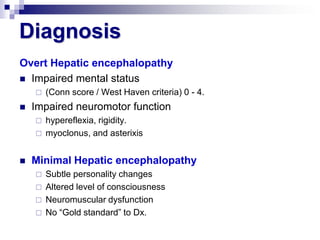 Diagnosis
Overt Hepatic encephalopathy
 Impaired mental status
       (Conn score / West Haven criteria) 0 - 4.
   Impaired neuromotor function
       hypereflexia, rigidity.
       myoclonus, and asterixis


   Minimal Hepatic encephalopathy
       Subtle personality changes
       Altered level of consciousness
       Neuromuscular dysfunction
       No “Gold standard” to Dx.
 