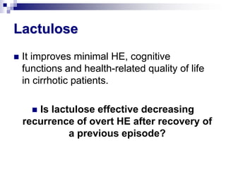 Lactulose
   It improves minimal HE, cognitive
    functions and health-related quality of life
    in cirrhotic patients.

      Is lactulose effective decreasing
    recurrence of overt HE after recovery of
              a previous episode?
 