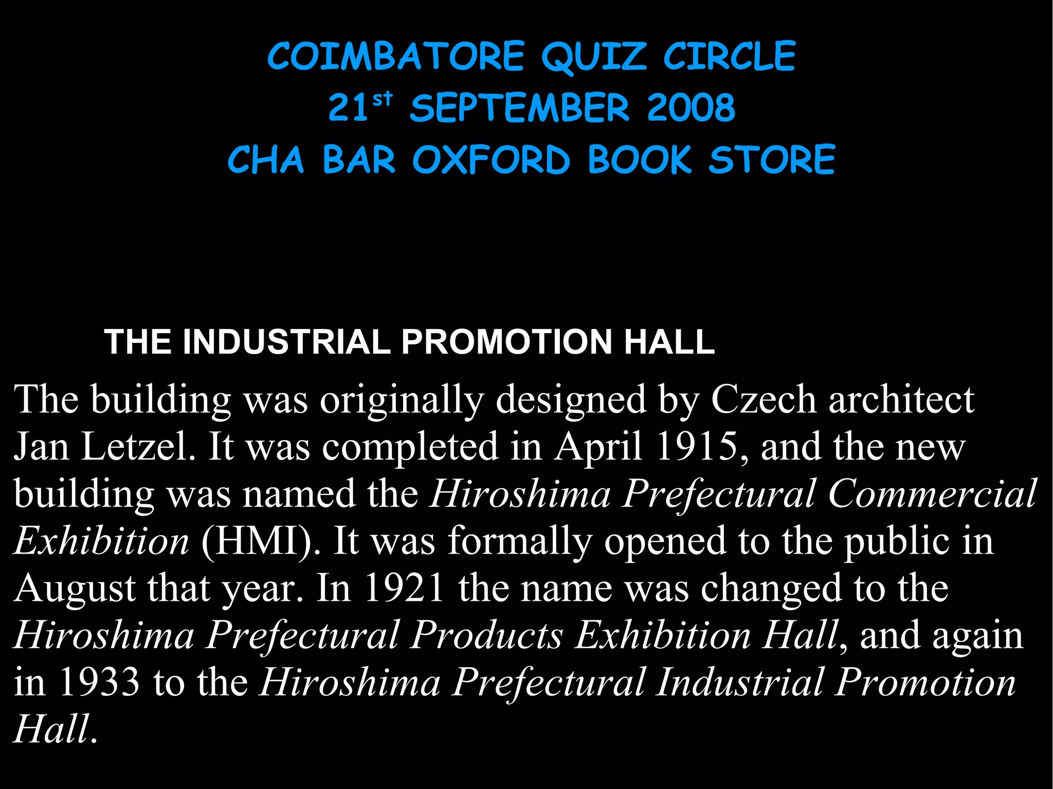 THE INDUSTRIAL PROMOTION HALL The building was originally designed by  Czech   architect   Jan Letzel . It was completed in April 1915, and the new building was named the  Hiroshima Prefectural Commercial Exhibition  (HMI). It was formally opened to the public in August that year. In 1921 the name was changed to the  Hiroshima Prefectural Products Exhibition Hall , and again in 1933 to the  Hiroshima Prefectural Industrial Promotion Hall . 