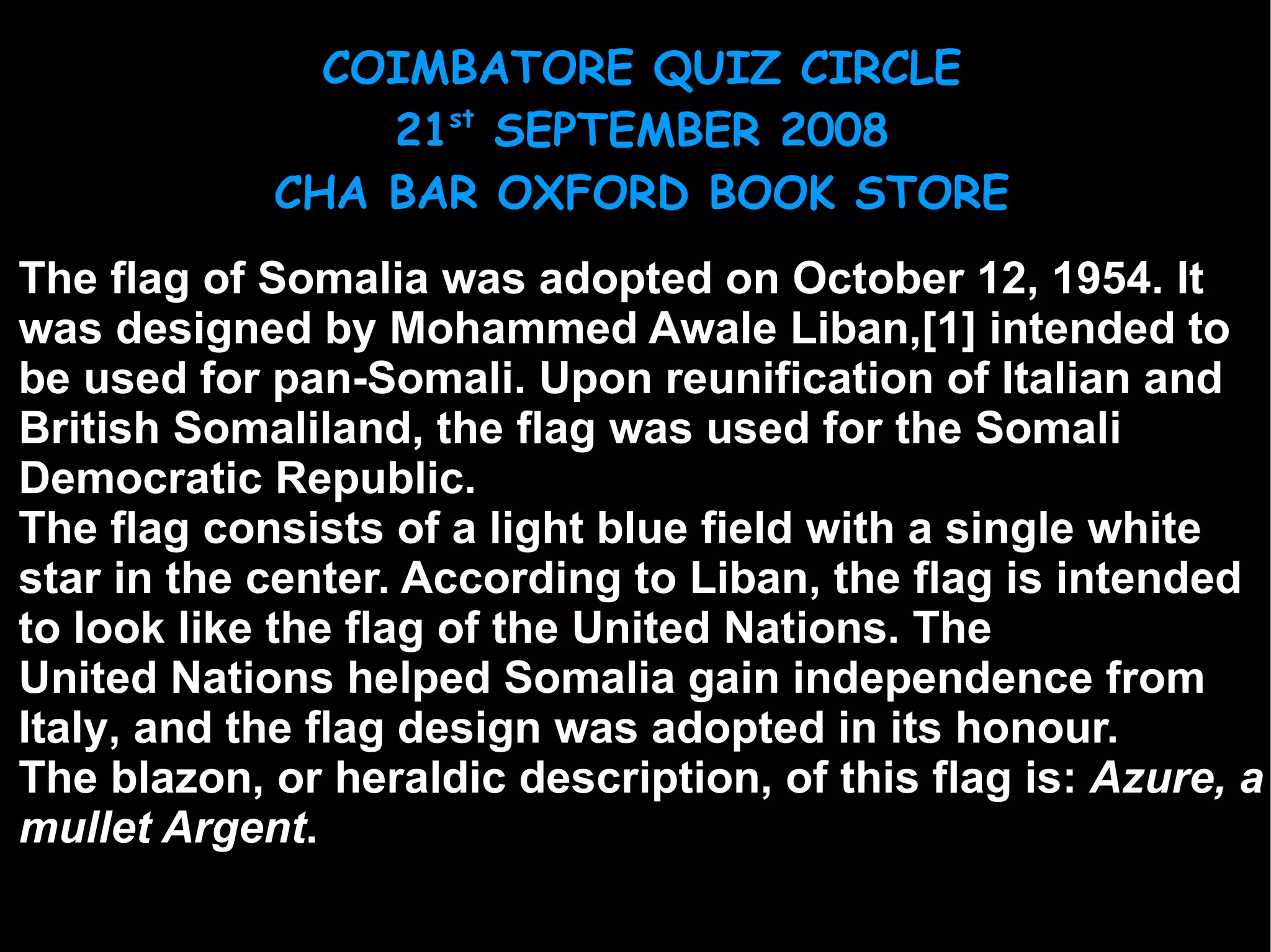 The  flag of  Somalia  was adopted on  October 12 ,  1954 . It was designed by  Mohammed Awale Liban , [1]  intended to be used for pan-Somali. Upon  reunification  of  Italian  and British Somaliland, the flag was used for the Somali Democratic Republic. The flag consists of a light blue field with a single white star in the center. According to Liban, the flag is intended to look like the  flag of the United Nations . The  United Nations  helped Somalia gain  independence  from  Italy , and the flag design was adopted in its honour. The  blazon , or heraldic description, of this flag is:  Azure, a mullet Argent . 