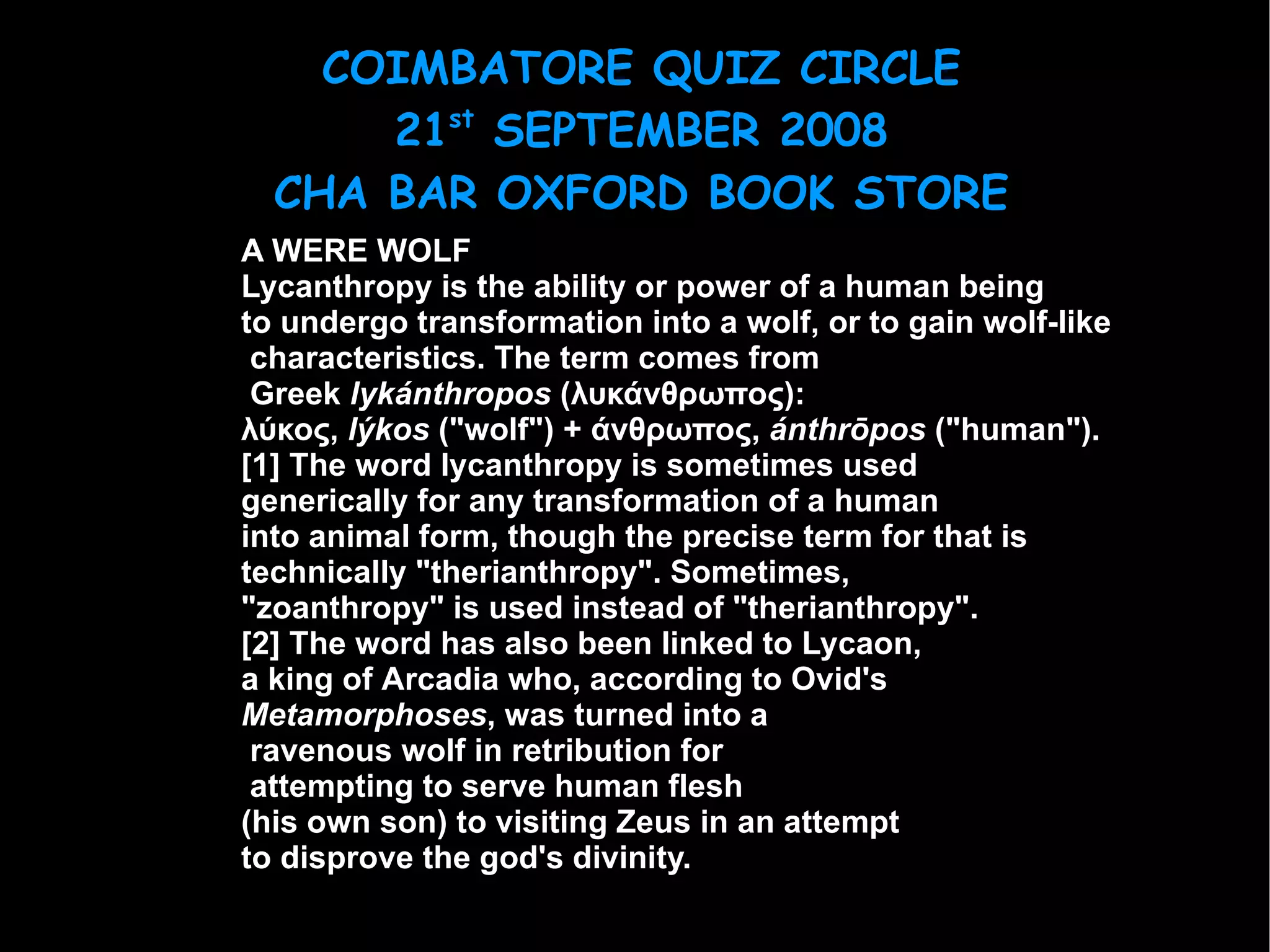 A WERE WOLF Lycanthropy  is the ability or power of a human being  to undergo  transformation  into a wolf, or to gain wolf-like characteristics. The term comes from Greek   lykánthropos  (λυκάνθρωπος):  λύκος,  lýkos  ("wolf") + άνθρωπος,  ánthrōpos  ("human"). [1]  The word lycanthropy is sometimes used  generically for any transformation of a human  into animal form, though the precise term for that is  technically " therianthropy ". Sometimes,  "zoanthropy" is used instead of "therianthropy". [2]  The word has also been linked to  Lycaon ,  a king of  Arcadia  who, according to  Ovid 's  Metamorphoses , was turned into a ravenous wolf in retribution for attempting to serve human flesh  (his own son) to visiting  Zeus  in an attempt  to disprove the god's divinity. 