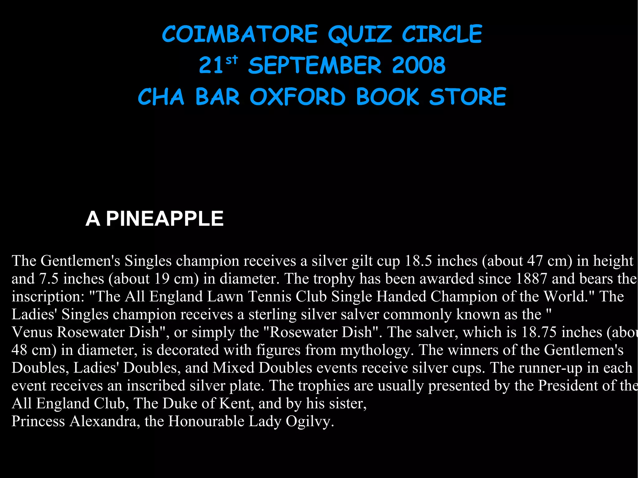 A PINEAPPLE The Gentlemen's Singles champion receives a silver gilt cup 18.5 inches (about 47 cm) in height and 7.5 inches (about 19 cm) in diameter. The trophy has been awarded since 1887 and bears the inscription: "The All England Lawn Tennis Club Single Handed Champion of the World." The Ladies' Singles champion receives a sterling silver salver commonly known as the " Venus Rosewater Dish ", or simply the "Rosewater Dish". The salver, which is 18.75 inches (about 48 cm) in diameter, is decorated with figures from mythology. The winners of the Gentlemen's Doubles, Ladies' Doubles, and Mixed Doubles events receive silver cups. The runner-up in each event receives an inscribed silver plate. The trophies are usually presented by the President of the All England Club,  The Duke of Kent , and by his sister,  Princess Alexandra, the Honourable Lady Ogilvy . 