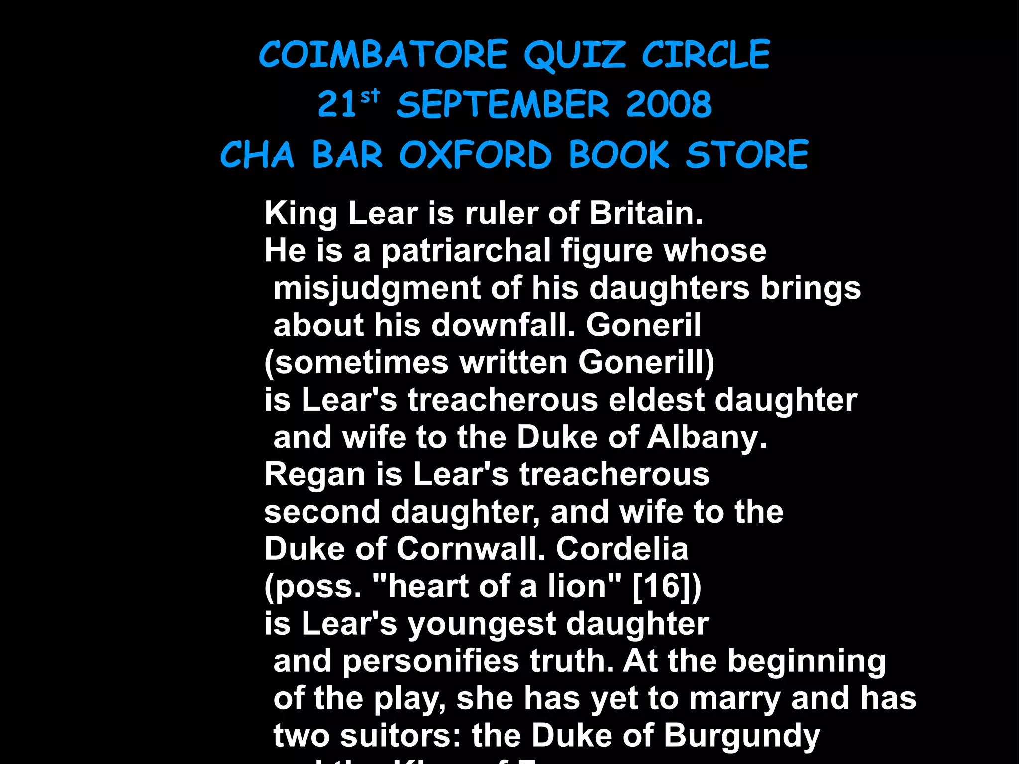 King Lear  is ruler of Britain.  He is a  patriarchal  figure whose misjudgment of his daughters brings about his downfall.  Goneril   (sometimes written  Gonerill )  is Lear's treacherous eldest daughter and wife to the  Duke of Albany .  Regan  is Lear's treacherous  second daughter, and wife to the  Duke of Cornwall .  Cordelia   (poss. "heart of a lion"  [16] )  is Lear's youngest daughter and personifies truth. At the beginning of the play, she has yet to marry and has two suitors: the  Duke of Burgundy   and the  King of France .  