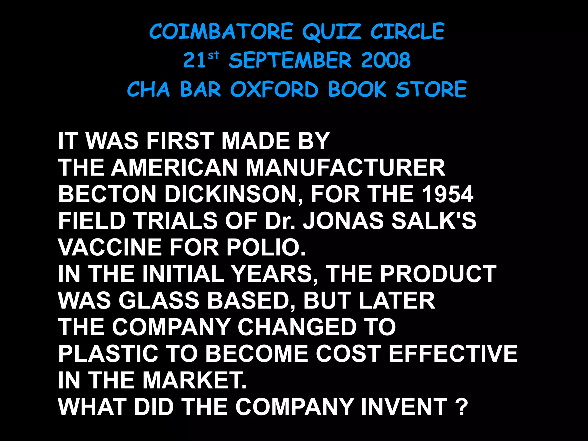 IT WAS FIRST MADE BY  THE AMERICAN MANUFACTURER BECTON DICKINSON, FOR THE 1954  FIELD TRIALS OF Dr. JONAS SALK'S  VACCINE FOR POLIO. IN THE INITIAL YEARS, THE PRODUCT  WAS GLASS BASED, BUT LATER  THE COMPANY CHANGED TO PLASTIC TO BECOME COST EFFECTIVE  IN THE MARKET.  WHAT DID THE COMPANY INVENT ? 