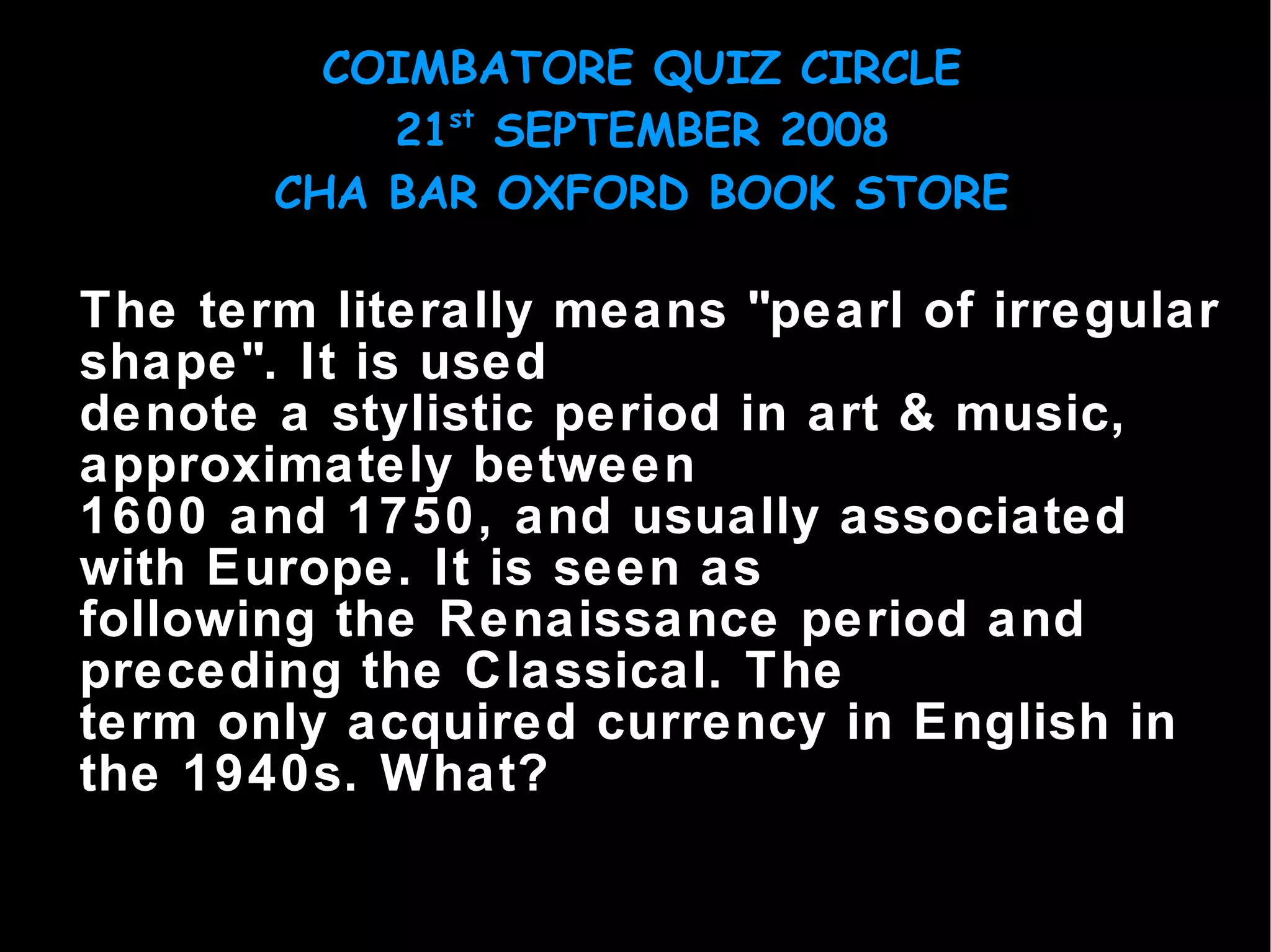 The term literally means "pearl of irregular shape". It is used denote a stylistic period in art & music, approximately between 1600 and 1750, and usually associated with Europe. It is seen as following the Renaissance period and preceding the Classical. The term only acquired currency in English in the 1940s. What? 