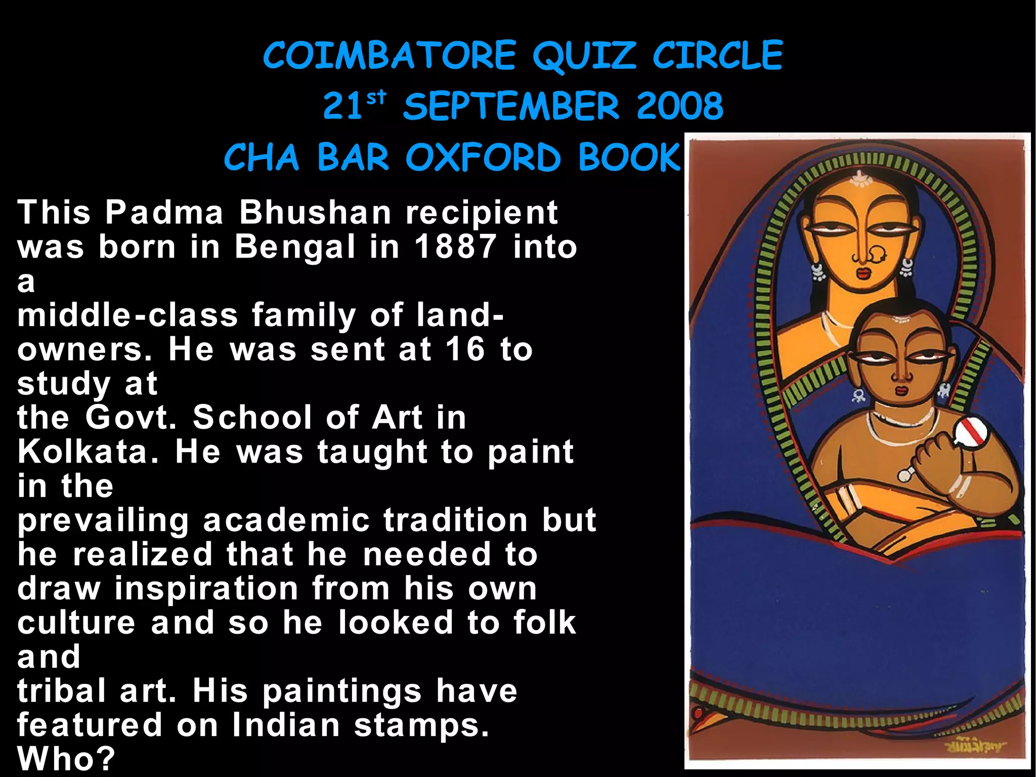 This Padma Bhushan recipient was born in Bengal in 1887 into a middle-class family of land-owners. He was sent at 16 to study at the Govt. School of Art in Kolkata. He was taught to paint in the prevailing academic tradition but he realized that he needed to draw inspiration from his own culture and so he looked to folk and tribal art. His paintings have featured on Indian stamps. Who? 