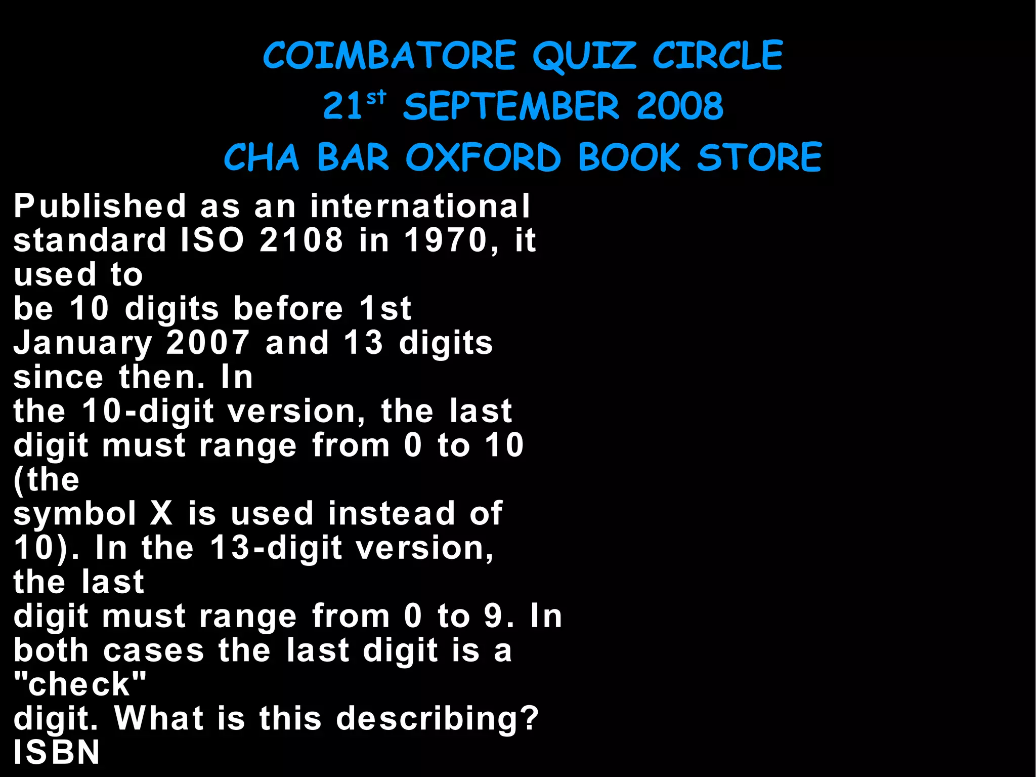 Published as an international standard ISO 2108 in 1970, it used to be 10 digits before 1st January 2007 and 13 digits since then. In the 10-digit version, the last digit must range from 0 to 10 (the symbol X is used instead of 10). In the 13-digit version, the last digit must range from 0 to 9. In both cases the last digit is a "check" digit. What is this describing? ISBN 