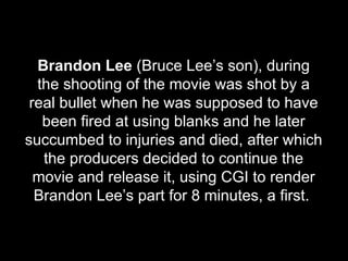 Brandon Lee  (Bruce Lee’s son), during the shooting of the movie was shot by a real bullet when he was supposed to have been fired at using blanks and he later succumbed to injuries and died, after which the producers decided to continue the movie and release it, using CGI to render Brandon Lee’s part for 8 minutes, a first.  