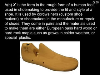 Q.50 A(n)  X  is the form in the rough form of a human foot, used in shoemaking to provide the fit and style of a shoe. It is used by cordwainers (custom shoe makers) or shoemakers in the manufacture or repair of shoes. They come in pairs and the materials used to make them are either European bass hard wood or hard rock maple such as grows in colder weather, or special  plastic. 