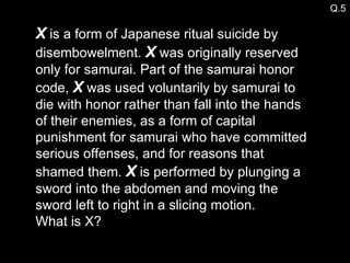 X  is a form of Japanese ritual suicide by disembowelment.  X  was originally reserved only for samurai. Part of the samurai honor code,  X  was used voluntarily by samurai to die with honor rather than fall into the hands of their enemies, as a form of capital punishment for samurai who have committed serious offenses, and for reasons that shamed them.  X  is performed by plunging a sword into the abdomen and moving the sword left to right in a slicing motion.  What is X? Q.5 