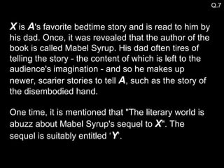 X  is  A 's favorite bedtime story and is read to him by his dad. Once, it was revealed that the author of the book is called Mabel Syrup. His dad often tires of telling the story - the content of which is left to the audience's imagination - and so he makes up newer, scarier stories to tell  A , such as the story of the disembodied hand.  One time, it is mentioned that "The literary world is abuzz about Mabel Syrup's sequel to  X ". The sequel is suitably entitled ‘ Y ’.  Q.7 