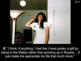 X :  "I think, if anything, I feel like I have gotten a gift by being in the States rather than growing up in Russia.... It just make me appreciate my life that much more."  Q.11 