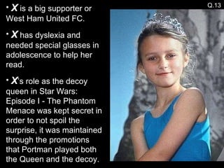 X  is a big supporter or West Ham United FC. X  has dyslexia and needed special glasses in adolescence to help her read. X ’s role as the decoy queen in Star Wars: Episode I - The Phantom Menace was kept secret in order to not spoil the surprise, it was maintained through the promotions that Portman played both the Queen and the decoy.  Q.13 