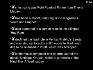 X ’s first song was Potri Paadadi Ponne from Thevar Magan. X  has been a model, featuring in the magazines Verve and Frappe! . X  also appeared in a cameo roles in the bilingual ‘Hey Ram’. X  declined the lead role in Venkat Prabhu’s Saroja and was also set to act in a film opposite Madhavan due to be released in 2008, which was scrapped. X  is the music composer and co-producer of the movie, Unnaipol Oruvan, which is a remake of the Hindi film ‘A Wednesday’. Q.14 