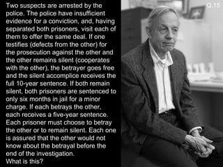 Two suspects are arrested by the police. The police have insufficient evidence for a conviction, and, having separated both prisoners, visit each of them to offer the same deal. If one testifies (defects from the other) for the prosecution against the other and the other remains silent (cooperates with the other), the betrayer goes free and the silent accomplice receives the full 10-year sentence. If both remain silent, both prisoners are sentenced to only six months in jail for a minor charge. If each betrays the other, each receives a five-year sentence. Each prisoner must choose to betray the other or to remain silent. Each one is assured that the other would not know about the betrayal before the end of the investigation. What is this? Q.15 