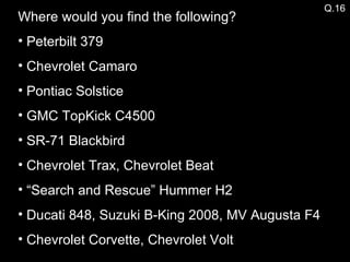 Where would you find the following? Peterbilt 379 Chevrolet Camaro Pontiac Solstice GMC TopKick C4500 SR-71 Blackbird Chevrolet Trax, Chevrolet Beat “ Search and Rescue” Hummer H2 Ducati 848, Suzuki B-King 2008, MV Augusta F4 Chevrolet Corvette, Chevrolet Volt Q.16 