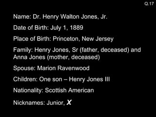 Name: Dr. Henry Walton Jones, Jr. Date of Birth: July 1, 1889 Place of Birth: Princeton, New Jersey Family: Henry Jones, Sr (father, deceased) and Anna Jones (mother, deceased) Spouse: Marion Ravenwood  Children: One son – Henry Jones III Nationality: Scottish American Nicknames: Junior,  X Q.17 