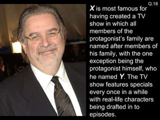 X  is most famous for having created a TV show in which all members of the protagonist’s family are named after members of his family, with the one exception being the protagonist himself, who he named  Y . The TV show features specials every once in a while with real-life characters being drafted in to episodes. Q.18 