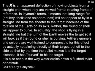The  X  is an apparent deflection of moving objects from a straight path when they are viewed from a rotating frame of reference. In layman's terms, it means that long range fire (artillery shells and sniper rounds) will not appear to fly in a straight line from the shooter to the target because of the rotation of the Earth on its axis. Rather, the round or shell will appear to curve. In actuality, the shot is flying in a straight line but the turn of the Earth moves the target so it will look as if the round or shell is curving. Artillery gunners and snipers are well-trained to compensate for this effect by actually not aiming directly at their target, but off to the side so that by the time the bullet makes it to the target distance, it has "curved" to hit the target.  It is also seen in the way water drains down a flushed toilet or bathtub. Call of Duty 4 anyone? Q.20 