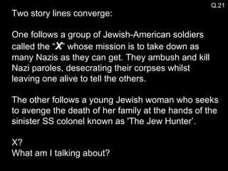 Two story lines converge: One follows a group of Jewish-American soldiers called the “ X ” whose mission is to take down as many Nazis as they can get. They ambush and kill Nazi paroles, desecrating their corpses whilst leaving one alive to tell the others. The other follows a young Jewish woman who seeks to avenge the death of her family at the hands of the sinister SS colonel known as 'The Jew Hunter’.  X? What am I talking about? Q.21 
