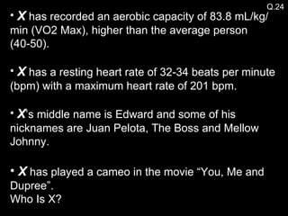 X  has recorded an aerobic capacity of 83.8 mL/kg/min (VO2 Max), higher than the average person (40-50). X  has a resting heart rate of 32-34 beats per minute (bpm) with a maximum heart rate of 201 bpm. X ’s middle name is Edward and some of his nicknames are Juan Pelota, The Boss and Mellow Johnny. X  has played a cameo in the movie “You, Me and Dupree”. Who Is X? Q.24 