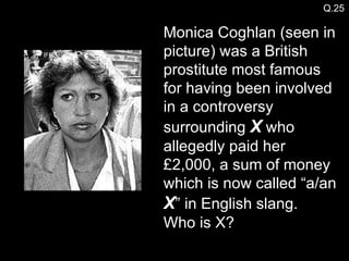 Monica Coghlan (seen in picture) was a British prostitute most famous for having been involved in a controversy surrounding  X  who allegedly paid her £2,000, a sum of money which is now called “a/an  X ” in English slang. Who is X? Q.25 