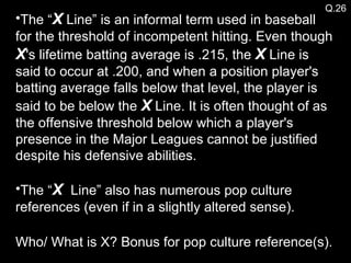 The “ X  Line” is an informal term used in baseball for the threshold of incompetent hitting. Even though  X 's lifetime batting average is .215, the  X  Line is said to occur at .200, and when a position player's batting average falls below that level, the player is said to be below the  X  Line. It is often thought of as the offensive threshold below which a player's presence in the Major Leagues cannot be justified despite his defensive abilities. The “ X  Line” also has numerous pop culture references (even if in a slightly altered sense). Who/ What is X? Bonus for pop culture reference(s). Q.26 