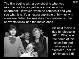 The film begins with a guy chasing what you assume is a bug or perhaps a mouse in his apartment. However, when he catches it and you see what it is, it's an exact duplicate of him--only in miniature. When he smashes this creature, a chain of events follow and the movie ends. His next movie is due to release in 2010. What was the name of this short film and who was it’s director? (Picture of him as a kid) Q.27 