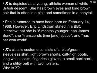 X  is depicted as a young, athletic woman of white British descent. She has brown eyes and long brown hair that is often in a plait and sometimes in a ponytail. She is rumored to have been born on February 14, 1968. However, Eric Lindstrom stated in a BBC interview that she is "6 months younger than James Bond", she "transcends time [and] space", and "has her own world". X 's classic costume consists of a blue/green sleeveless shirt, light brown shorts, calf-high boots, long white socks, fingerless gloves, a small backpack, and a utility belt with two holsters. Who is X? Q.28 