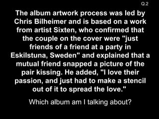The album artwork process was led by Chris Bilheimer and is based on a work from artist Sixten, who confirmed that the couple on the cover were "just friends of a friend at a party in Eskilstuna, Sweden" and explained that a mutual friend snapped a picture of the pair kissing. He added, "I love their passion, and just had to make a stencil out of it to spread the love."   Which album am I talking about? Q.2 