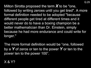 Milton Sirotta proposed the term  X  to be "one, followed by writing zeroes until you get tired". A more formal definition needed to be adopted "because different people get tired at different times and it would never do to have a boxing champion be a better mathematician than Dr. Einstein, simply because he had more endurance and could write for longer."  The more formal definition would be “one, followed by a  Y  of zeros or ten to the power  Y  or ten to the power ten to the power 100”. X & Y? Q.29 